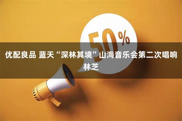 优配良品 蓝天“深林其境”山海音乐会第二次唱响林芝