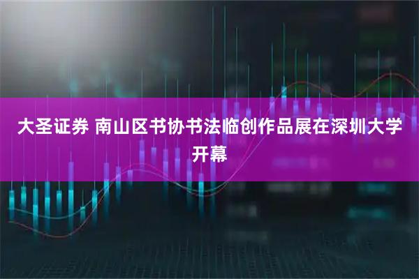 大圣证券 南山区书协书法临创作品展在深圳大学开幕