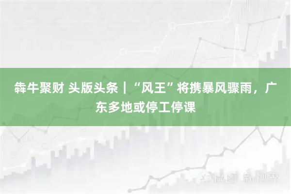 犇牛聚财 头版头条｜“风王”将携暴风骤雨，广东多地或停工停课