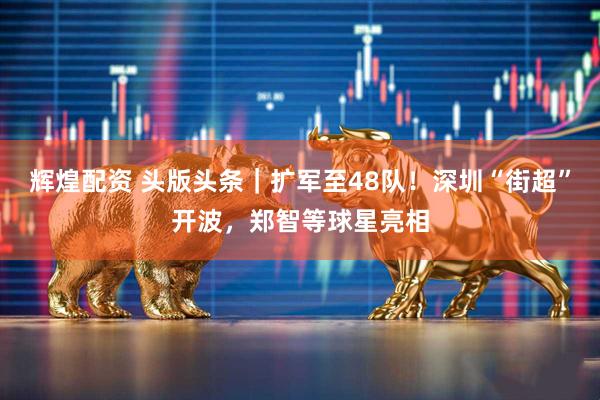 辉煌配资 头版头条｜扩军至48队！深圳“街超”开波，郑智等球星亮相