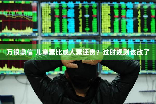 万银鼎信 儿童票比成人票还贵？过时规则该改了