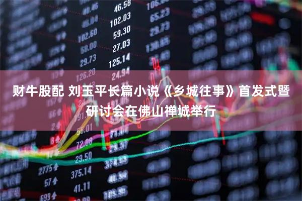 财牛股配 刘玉平长篇小说《乡城往事》首发式暨研讨会在佛山禅城举行