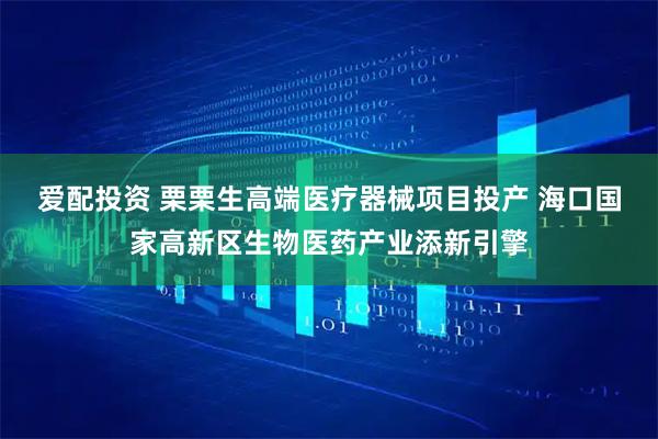 爱配投资 栗栗生高端医疗器械项目投产 海口国家高新区生物医药产业添新引擎