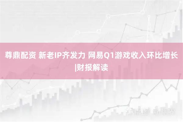 尊鼎配资 新老IP齐发力 网易Q1游戏收入环比增长|财报解读