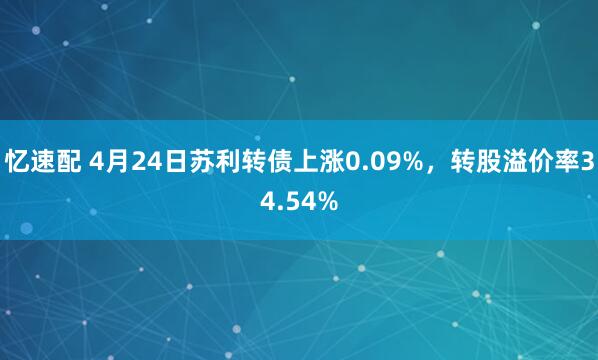 忆速配 4月24日苏利转债上涨0.09%，转股溢价率34.54%
