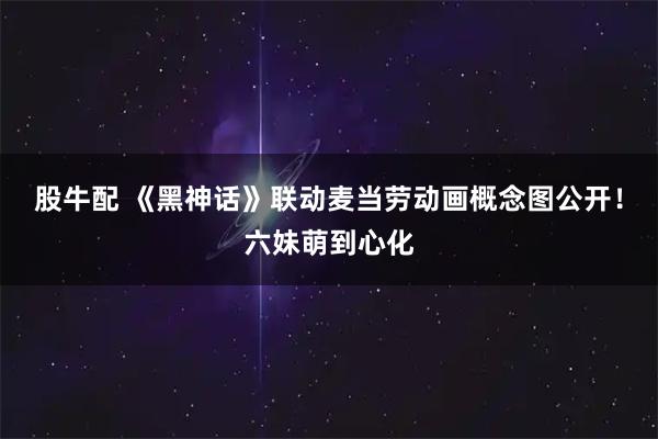 股牛配 《黑神话》联动麦当劳动画概念图公开！六妹萌到心化