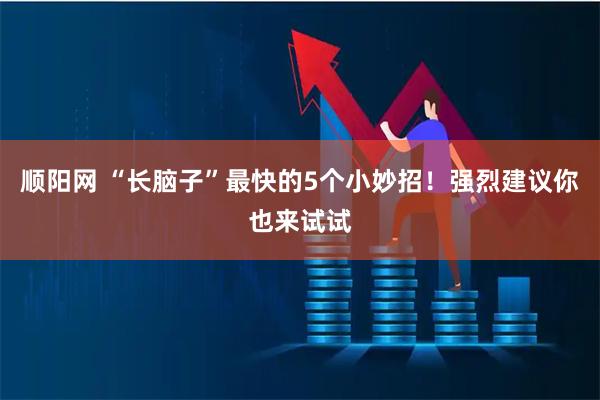 顺阳网 “长脑子”最快的5个小妙招！强烈建议你也来试试