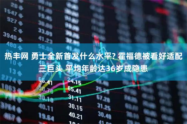 热丰网 勇士全新首发什么水平? 霍福德被看好适配三巨头 平均年龄达36岁成隐患