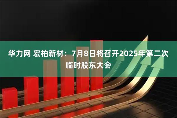华力网 宏柏新材：7月8日将召开2025年第二次临时股东大会