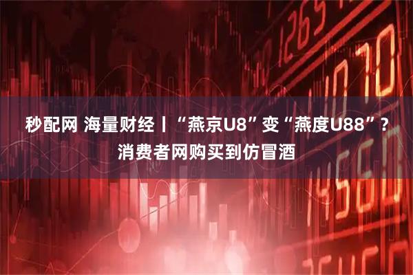 秒配网 海量财经丨“燕京U8”变“燕度U88”？消费者网购买到仿冒酒
