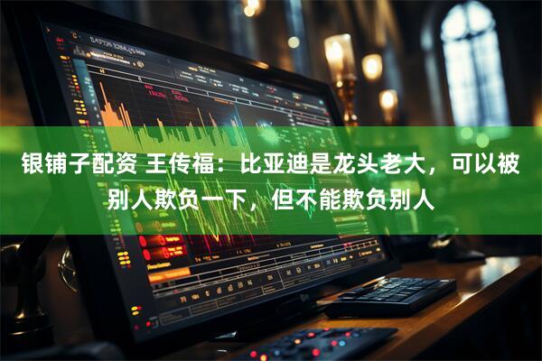 银铺子配资 王传福：比亚迪是龙头老大，可以被别人欺负一下，但不能欺负别人