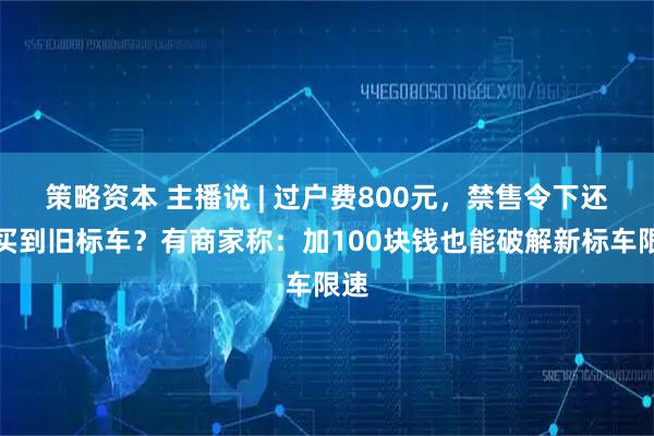 策略资本 主播说 | 过户费800元，禁售令下还能买到旧标车？有商家称：加100块钱也能破解新标车限速