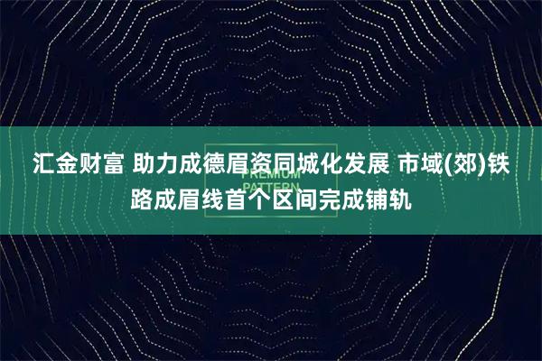 汇金财富 助力成德眉资同城化发展 市域(郊)铁路成眉线首个区间完成铺轨