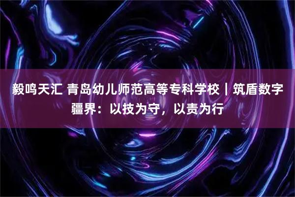 毅鸣天汇 青岛幼儿师范高等专科学校｜筑盾数字疆界：以技为守，以责为行