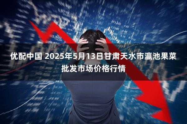 优配中国 2025年5月13日甘肃天水市瀛池果菜批发市场价格行情