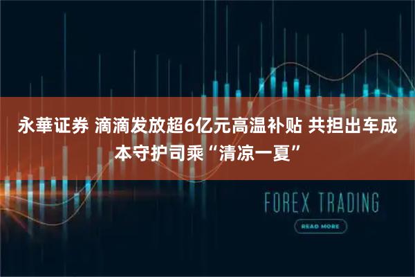 永華证券 滴滴发放超6亿元高温补贴 共担出车成本守护司乘“清凉一夏”