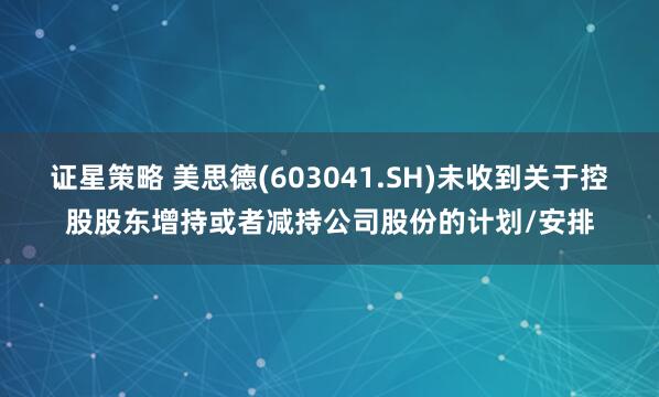 证星策略 美思德(603041.SH)未收到关于控股股东增持或者减持公司股份的计划/安排