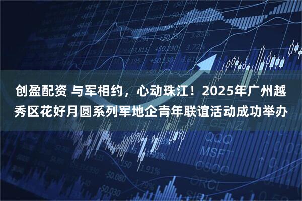 创盈配资 与军相约，心动珠江！2025年广州越秀区花好月圆系列军地企青年联谊活动成功举办