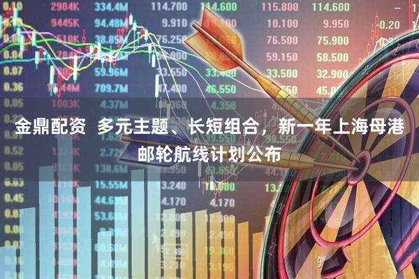 金鼎配资  多元主题、长短组合，新一年上海母港邮轮航线计划公布