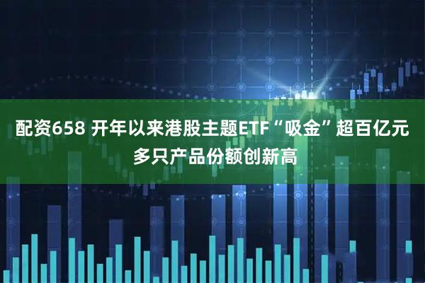 配资658 开年以来港股主题ETF“吸金”超百亿元 多只产品份额创新高