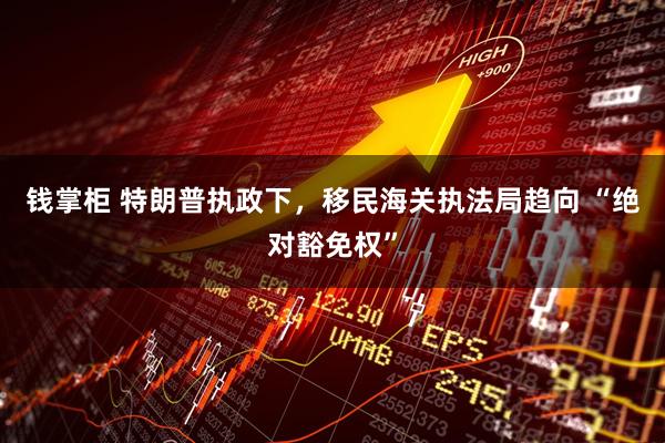 钱掌柜 特朗普执政下，移民海关执法局趋向 “绝对豁免权”