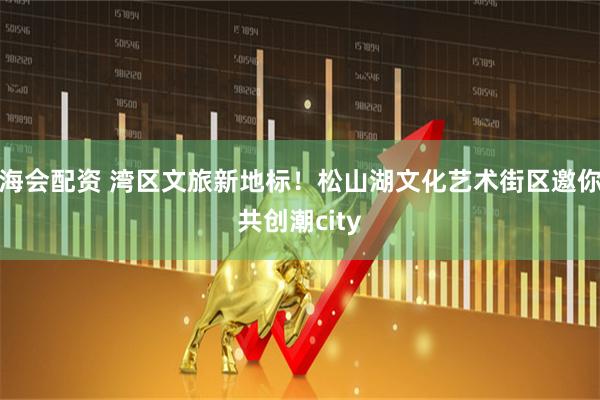 海会配资 湾区文旅新地标！松山湖文化艺术街区邀你共创潮city
