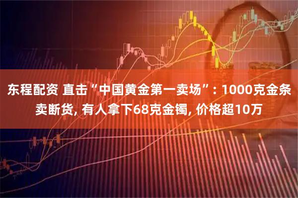 东程配资 直击“中国黄金第一卖场”: 1000克金条卖断货, 有人拿下68克金镯, 价格超10万