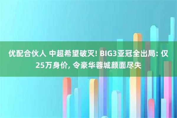 优配合伙人 中超希望破灭! BIG3亚冠全出局: 仅25万身价, 令豪华蓉城颜面尽失