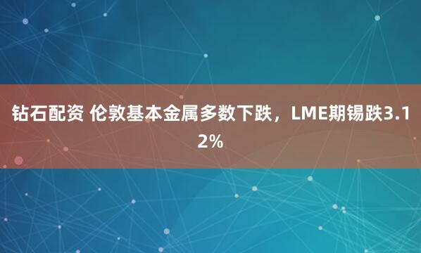 钻石配资 伦敦基本金属多数下跌，LME期锡跌3.12%