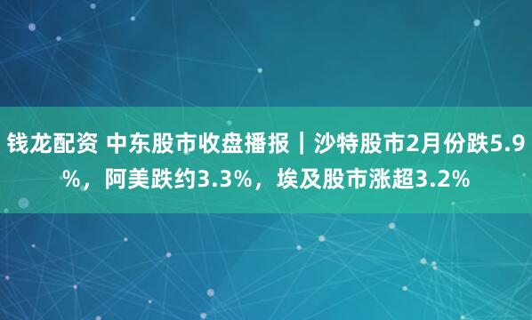 钱龙配资 中东股市收盘播报｜沙特股市2月份跌5.9%，阿美跌约3.3%，埃及股市涨超3.2%