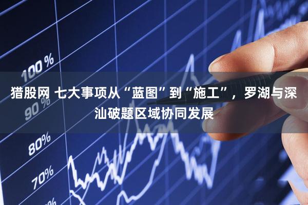 猎股网 七大事项从“蓝图”到“施工”，罗湖与深汕破题区域协同发展