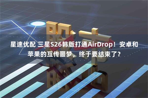 星速优配 三星S26韩版打通AirDrop！安卓和苹果的互传噩梦，终于要结束了？