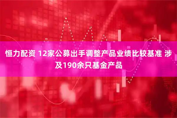 恒力配资 12家公募出手调整产品业绩比较基准 涉及190余只基金产品