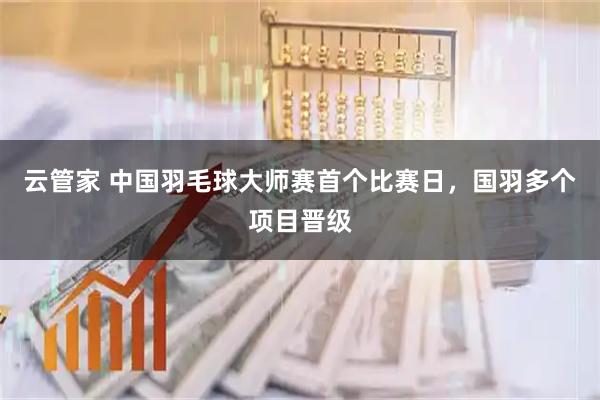 云管家 中国羽毛球大师赛首个比赛日，国羽多个项目晋级